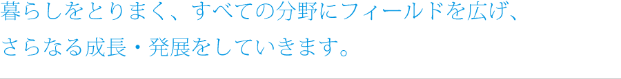 暮らしをとりまく、すべての分野にフィールドを広げ、さらなる成長・発展をしていきます。