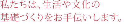 私たちは、生活や文化の基礎づくりをお手伝いします。